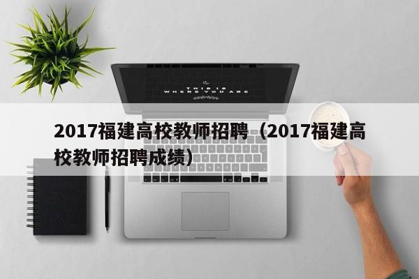 2017福建高校教师招聘（2017福建高校教师招聘成绩）-第1张图片-ZBLOG