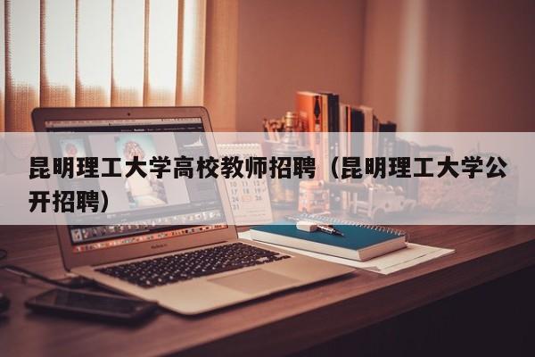 昆明理工大学高校教师招聘（昆明理工大学公开招聘）-第1张图片-ZBLOG