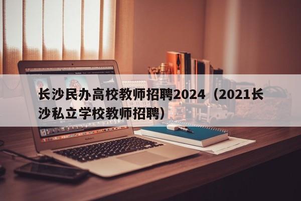 长沙民办高校教师招聘2024（2021长沙私立学校教师招聘）-第1张图片-ZBLOG