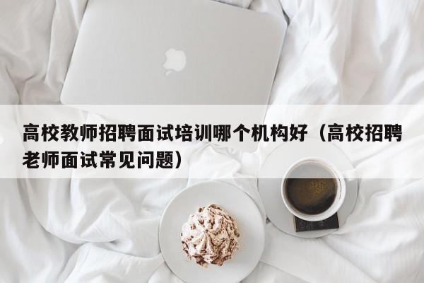 高校教师招聘面试培训哪个机构好（高校招聘老师面试常见问题）-第1张图片-ZBLOG